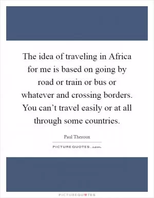 The idea of traveling in Africa for me is based on going by road or train or bus or whatever and crossing borders. You can’t travel easily or at all through some countries Picture Quote #1