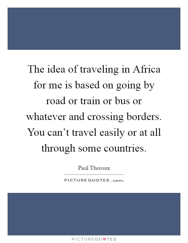 The idea of traveling in Africa for me is based on going by road or train or bus or whatever and crossing borders. You can't travel easily or at all through some countries. Picture Quote #1