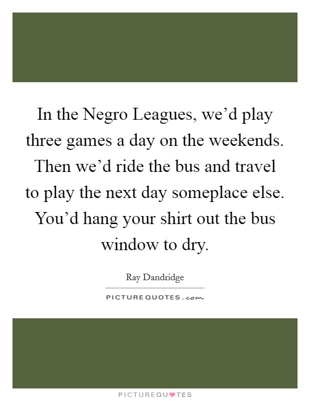 In the Negro Leagues, we'd play three games a day on the weekends. Then we'd ride the bus and travel to play the next day someplace else. You'd hang your shirt out the bus window to dry. Picture Quote #1