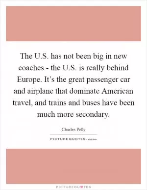 The U.S. has not been big in new coaches - the U.S. is really behind Europe. It’s the great passenger car and airplane that dominate American travel, and trains and buses have been much more secondary Picture Quote #1