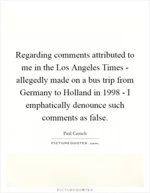 Regarding comments attributed to me in the Los Angeles Times - allegedly made on a bus trip from Germany to Holland in 1998 - I emphatically denounce such comments as false Picture Quote #1