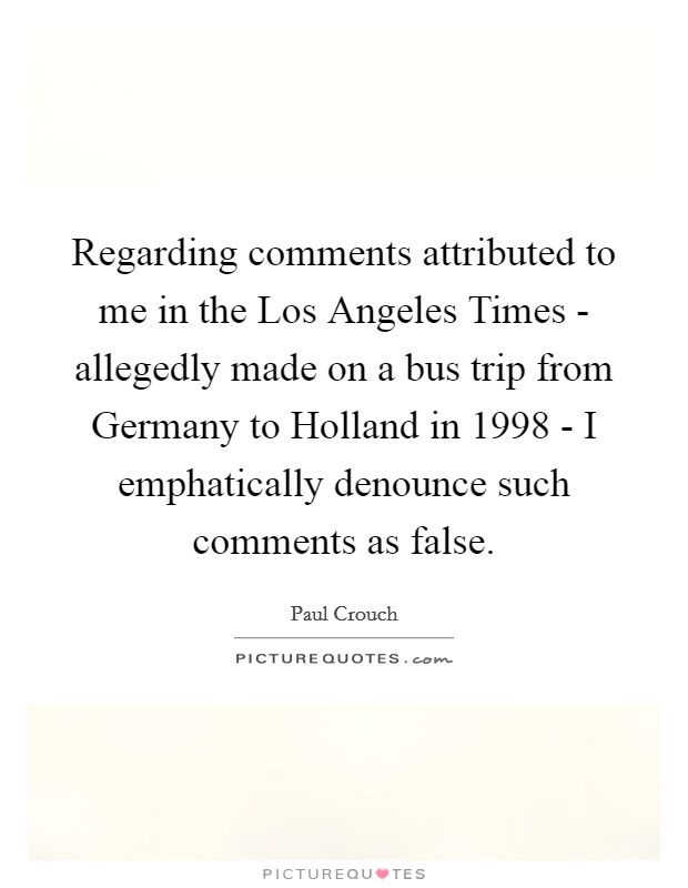 Regarding comments attributed to me in the Los Angeles Times - allegedly made on a bus trip from Germany to Holland in 1998 - I emphatically denounce such comments as false. Picture Quote #1