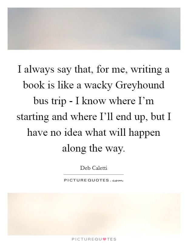 I always say that, for me, writing a book is like a wacky Greyhound bus trip - I know where I'm starting and where I'll end up, but I have no idea what will happen along the way. Picture Quote #1