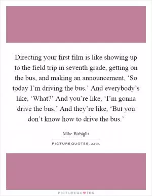 Directing your first film is like showing up to the field trip in seventh grade, getting on the bus, and making an announcement, ‘So today I’m driving the bus.’ And everybody’s like, ‘What?’ And you’re like, ‘I’m gonna drive the bus.’ And they’re like, ‘But you don’t know how to drive the bus.’ Picture Quote #1