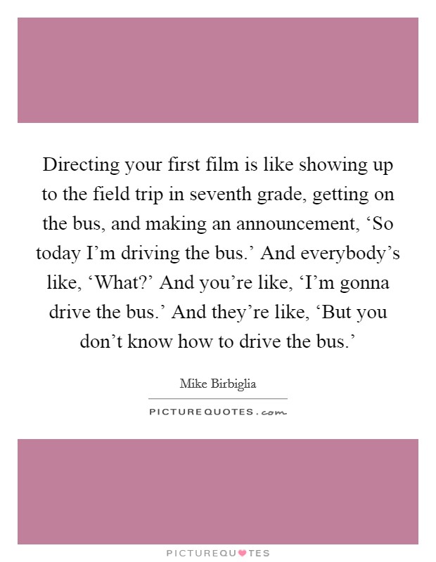 Directing your first film is like showing up to the field trip in seventh grade, getting on the bus, and making an announcement, ‘So today I'm driving the bus.' And everybody's like, ‘What?' And you're like, ‘I'm gonna drive the bus.' And they're like, ‘But you don't know how to drive the bus.' Picture Quote #1