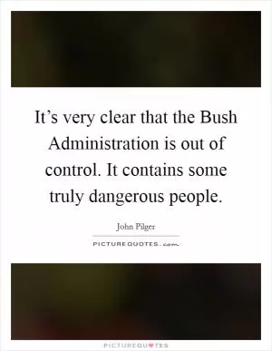 It’s very clear that the Bush Administration is out of control. It contains some truly dangerous people Picture Quote #1
