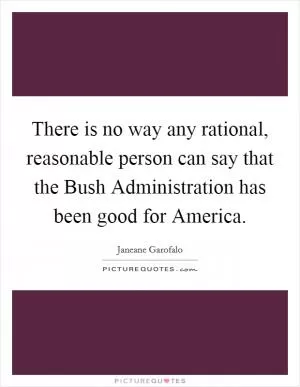 There is no way any rational, reasonable person can say that the Bush Administration has been good for America Picture Quote #1