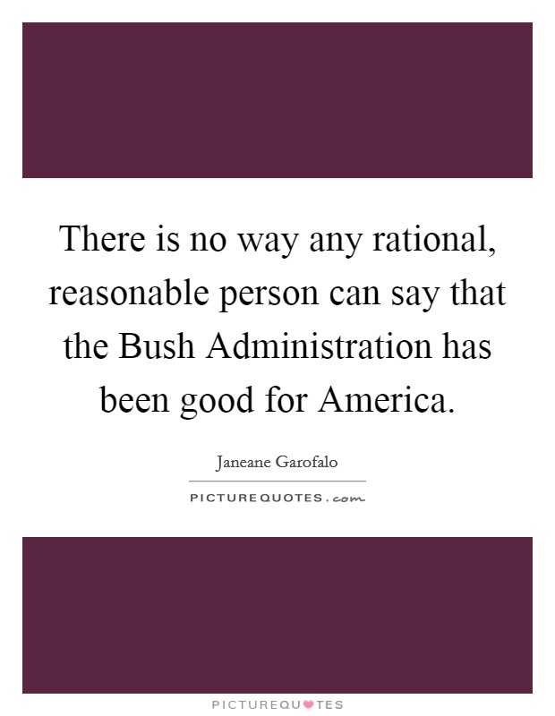 There is no way any rational, reasonable person can say that the Bush Administration has been good for America. Picture Quote #1