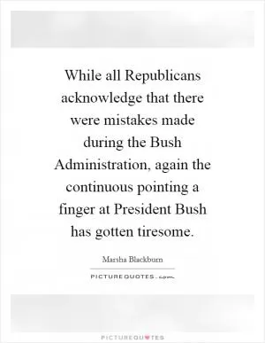 While all Republicans acknowledge that there were mistakes made during the Bush Administration, again the continuous pointing a finger at President Bush has gotten tiresome Picture Quote #1