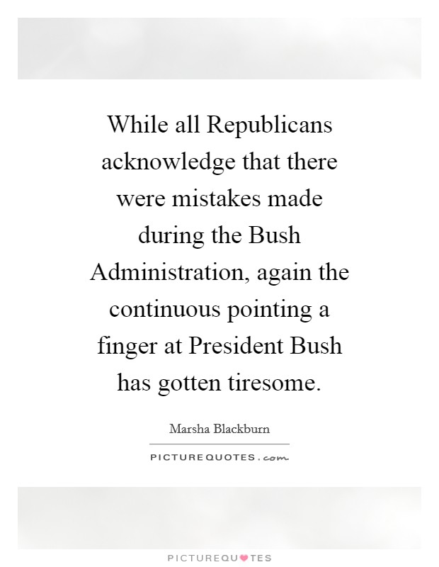 While all Republicans acknowledge that there were mistakes made during the Bush Administration, again the continuous pointing a finger at President Bush has gotten tiresome. Picture Quote #1