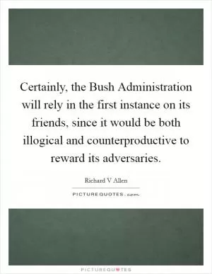 Certainly, the Bush Administration will rely in the first instance on its friends, since it would be both illogical and counterproductive to reward its adversaries Picture Quote #1