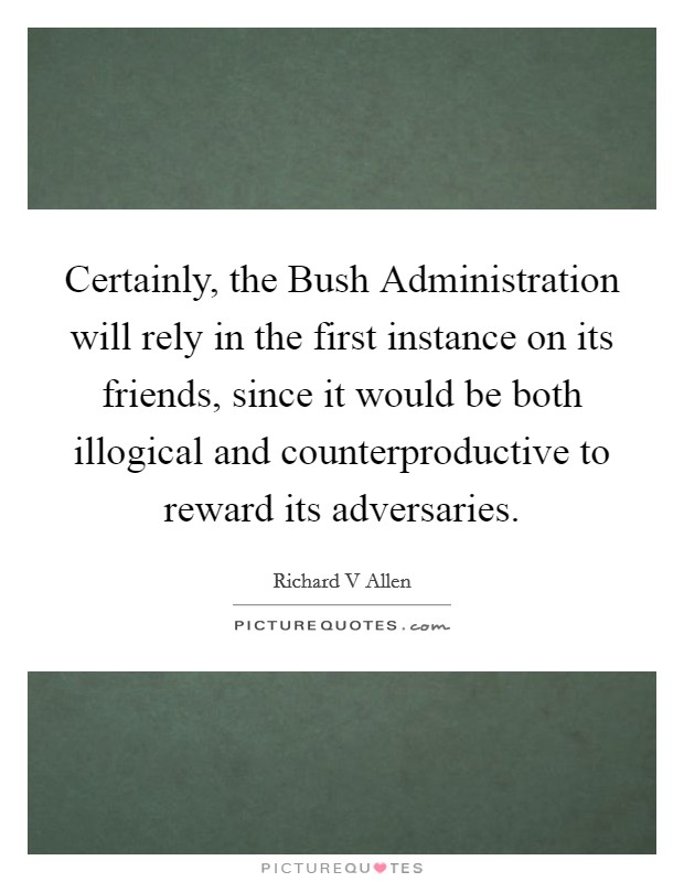 Certainly, the Bush Administration will rely in the first instance on its friends, since it would be both illogical and counterproductive to reward its adversaries. Picture Quote #1