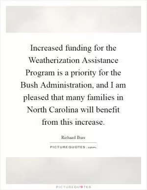 Increased funding for the Weatherization Assistance Program is a priority for the Bush Administration, and I am pleased that many families in North Carolina will benefit from this increase Picture Quote #1