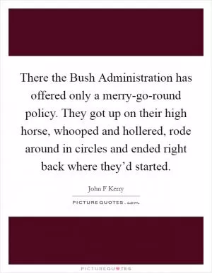 There the Bush Administration has offered only a merry-go-round policy. They got up on their high horse, whooped and hollered, rode around in circles and ended right back where they’d started Picture Quote #1