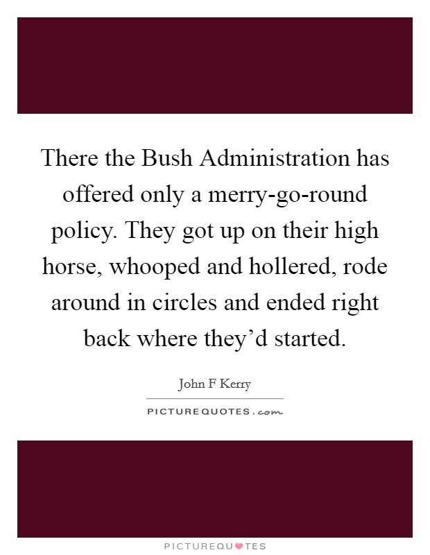 There the Bush Administration has offered only a merry-go-round policy. They got up on their high horse, whooped and hollered, rode around in circles and ended right back where they'd started. Picture Quote #1