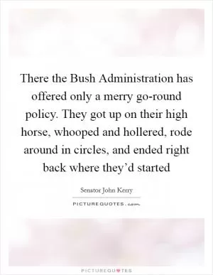 There the Bush Administration has offered only a merry go-round policy. They got up on their high horse, whooped and hollered, rode around in circles, and ended right back where they’d started Picture Quote #1