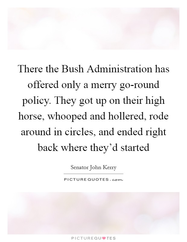 There the Bush Administration has offered only a merry go-round policy. They got up on their high horse, whooped and hollered, rode around in circles, and ended right back where they'd started Picture Quote #1