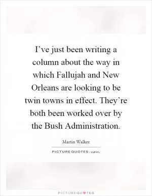 I’ve just been writing a column about the way in which Fallujah and New Orleans are looking to be twin towns in effect. They’re both been worked over by the Bush Administration Picture Quote #1