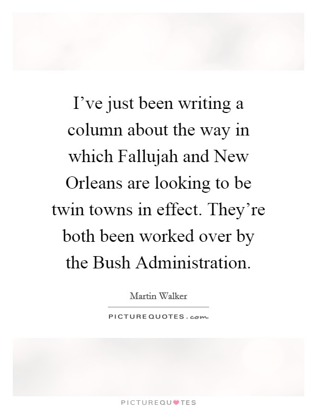 I've just been writing a column about the way in which Fallujah and New Orleans are looking to be twin towns in effect. They're both been worked over by the Bush Administration. Picture Quote #1