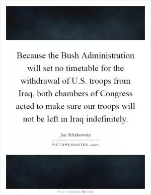 Because the Bush Administration will set no timetable for the withdrawal of U.S. troops from Iraq, both chambers of Congress acted to make sure our troops will not be left in Iraq indefinitely Picture Quote #1