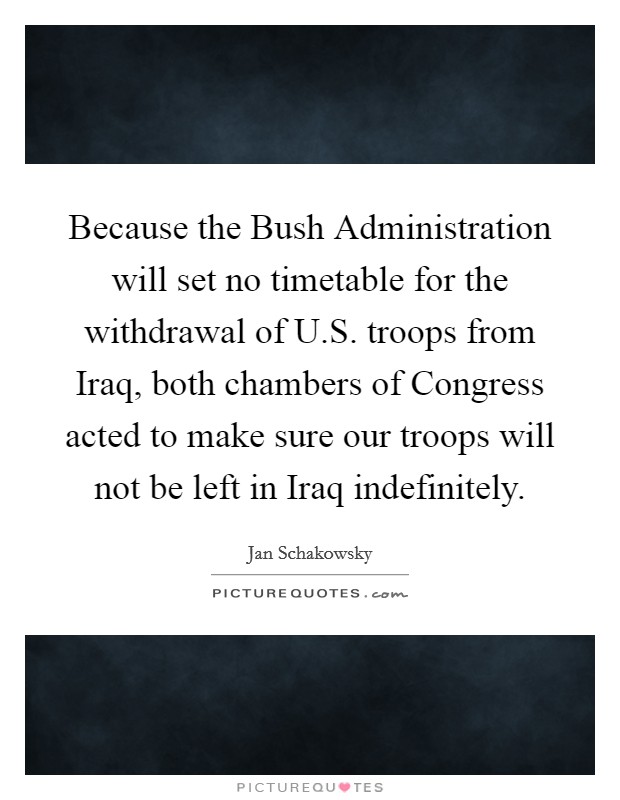Because the Bush Administration will set no timetable for the withdrawal of U.S. troops from Iraq, both chambers of Congress acted to make sure our troops will not be left in Iraq indefinitely. Picture Quote #1