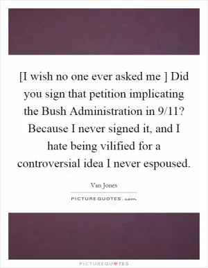 [I wish no one ever asked me ] Did you sign that petition implicating the Bush Administration in 9/11? Because I never signed it, and I hate being vilified for a controversial idea I never espoused Picture Quote #1