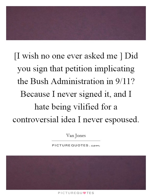 [I wish no one ever asked me ] Did you sign that petition implicating the Bush Administration in 9/11? Because I never signed it, and I hate being vilified for a controversial idea I never espoused. Picture Quote #1