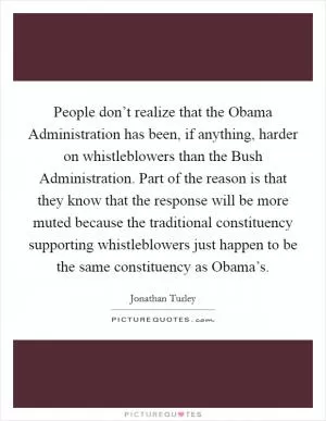People don’t realize that the Obama Administration has been, if anything, harder on whistleblowers than the Bush Administration. Part of the reason is that they know that the response will be more muted because the traditional constituency supporting whistleblowers just happen to be the same constituency as Obama’s Picture Quote #1
