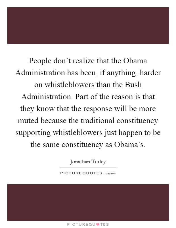 People don't realize that the Obama Administration has been, if anything, harder on whistleblowers than the Bush Administration. Part of the reason is that they know that the response will be more muted because the traditional constituency supporting whistleblowers just happen to be the same constituency as Obama's. Picture Quote #1