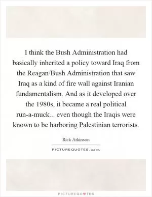 I think the Bush Administration had basically inherited a policy toward Iraq from the Reagan/Bush Administration that saw Iraq as a kind of fire wall against Iranian fundamentalism. And as it developed over the 1980s, it became a real political run-a-muck... even though the Iraqis were known to be harboring Palestinian terrorists Picture Quote #1