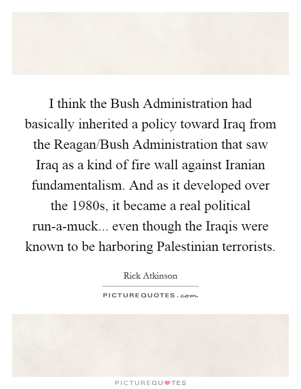 I think the Bush Administration had basically inherited a policy toward Iraq from the Reagan/Bush Administration that saw Iraq as a kind of fire wall against Iranian fundamentalism. And as it developed over the 1980s, it became a real political run-a-muck... even though the Iraqis were known to be harboring Palestinian terrorists. Picture Quote #1