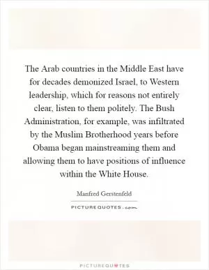 The Arab countries in the Middle East have for decades demonized Israel, to Western leadership, which for reasons not entirely clear, listen to them politely. The Bush Administration, for example, was infiltrated by the Muslim Brotherhood years before Obama began mainstreaming them and allowing them to have positions of influence within the White House Picture Quote #1