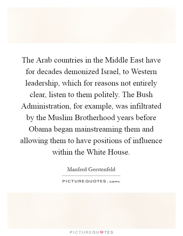 The Arab countries in the Middle East have for decades demonized Israel, to Western leadership, which for reasons not entirely clear, listen to them politely. The Bush Administration, for example, was infiltrated by the Muslim Brotherhood years before Obama began mainstreaming them and allowing them to have positions of influence within the White House. Picture Quote #1