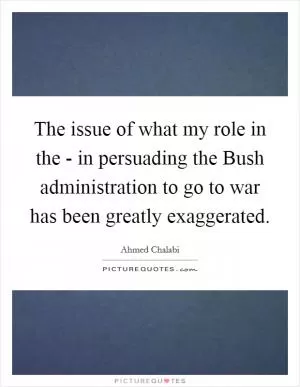 The issue of what my role in the - in persuading the Bush administration to go to war has been greatly exaggerated Picture Quote #1