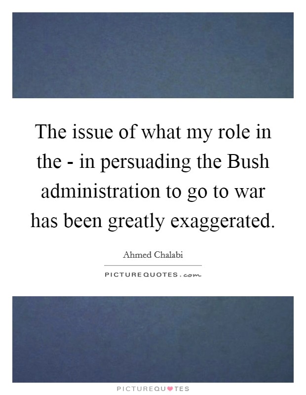 The issue of what my role in the - in persuading the Bush administration to go to war has been greatly exaggerated. Picture Quote #1