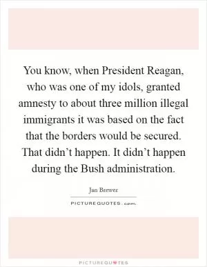 You know, when President Reagan, who was one of my idols, granted amnesty to about three million illegal immigrants it was based on the fact that the borders would be secured. That didn’t happen. It didn’t happen during the Bush administration Picture Quote #1