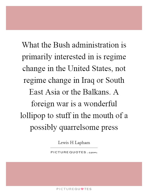 What the Bush administration is primarily interested in is regime change in the United States, not regime change in Iraq or South East Asia or the Balkans. A foreign war is a wonderful lollipop to stuff in the mouth of a possibly quarrelsome press Picture Quote #1