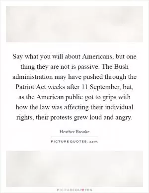 Say what you will about Americans, but one thing they are not is passive. The Bush administration may have pushed through the Patriot Act weeks after 11 September, but, as the American public got to grips with how the law was affecting their individual rights, their protests grew loud and angry Picture Quote #1