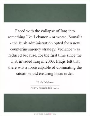 Faced with the collapse of Iraq into something like Lebanon - or worse, Somalia - the Bush administration opted for a new counterinsurgency strategy. Violence was reduced because, for the first time since the U.S. invaded Iraq in 2003, Iraqis felt that there was a force capable of dominating the situation and ensuring basic order Picture Quote #1