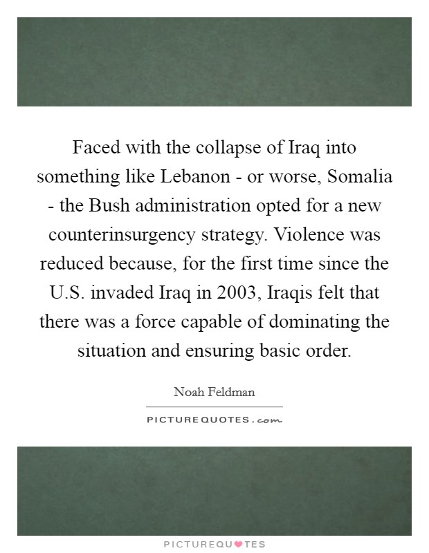 Faced with the collapse of Iraq into something like Lebanon - or worse, Somalia - the Bush administration opted for a new counterinsurgency strategy. Violence was reduced because, for the first time since the U.S. invaded Iraq in 2003, Iraqis felt that there was a force capable of dominating the situation and ensuring basic order. Picture Quote #1
