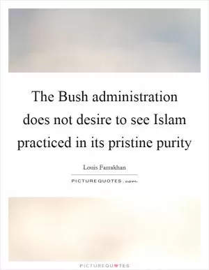 The Bush administration does not desire to see Islam practiced in its pristine purity Picture Quote #1