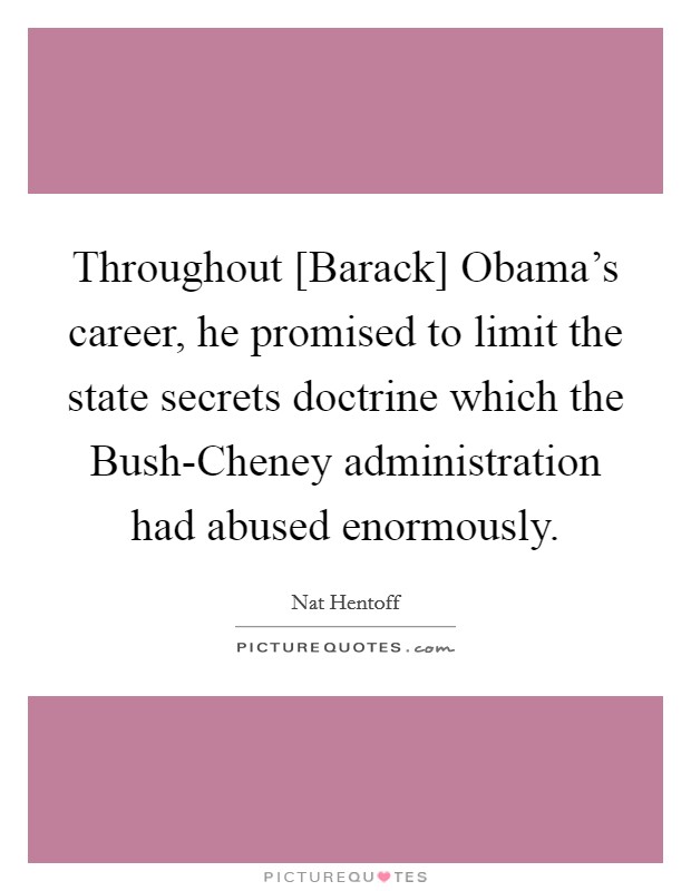 Throughout [Barack] Obama's career, he promised to limit the state secrets doctrine which the Bush-Cheney administration had abused enormously. Picture Quote #1