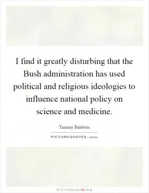 I find it greatly disturbing that the Bush administration has used political and religious ideologies to influence national policy on science and medicine Picture Quote #1