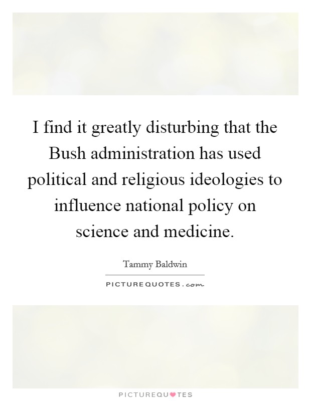 I find it greatly disturbing that the Bush administration has used political and religious ideologies to influence national policy on science and medicine. Picture Quote #1
