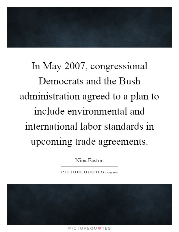 In May 2007, congressional Democrats and the Bush administration agreed to a plan to include environmental and international labor standards in upcoming trade agreements. Picture Quote #1