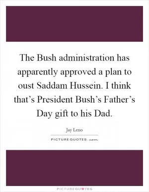 The Bush administration has apparently approved a plan to oust Saddam Hussein. I think that’s President Bush’s Father’s Day gift to his Dad Picture Quote #1