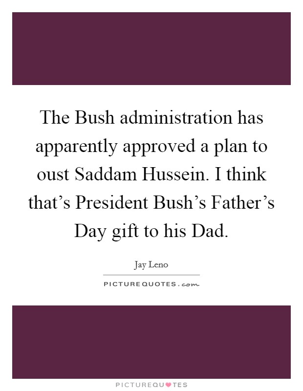 The Bush administration has apparently approved a plan to oust Saddam Hussein. I think that's President Bush's Father's Day gift to his Dad. Picture Quote #1