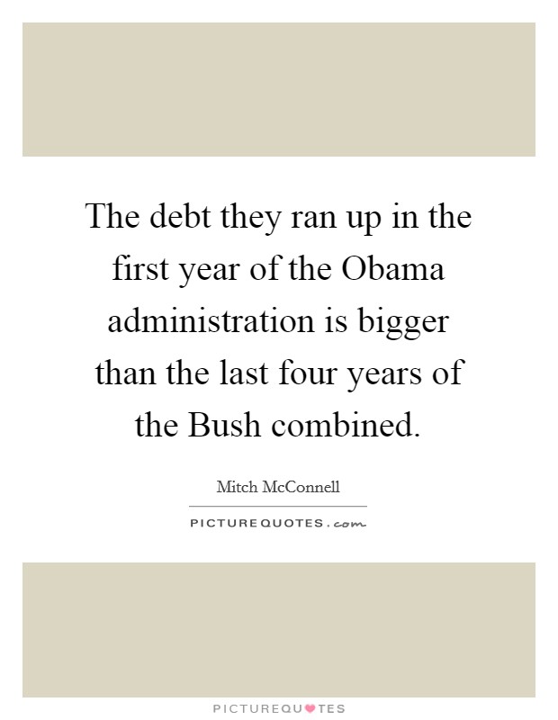 The debt they ran up in the first year of the Obama administration is bigger than the last four years of the Bush combined. Picture Quote #1
