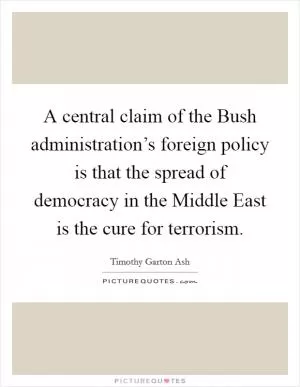 A central claim of the Bush administration’s foreign policy is that the spread of democracy in the Middle East is the cure for terrorism Picture Quote #1