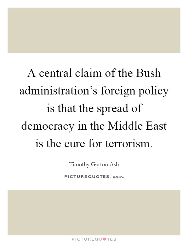 A central claim of the Bush administration's foreign policy is that the spread of democracy in the Middle East is the cure for terrorism. Picture Quote #1